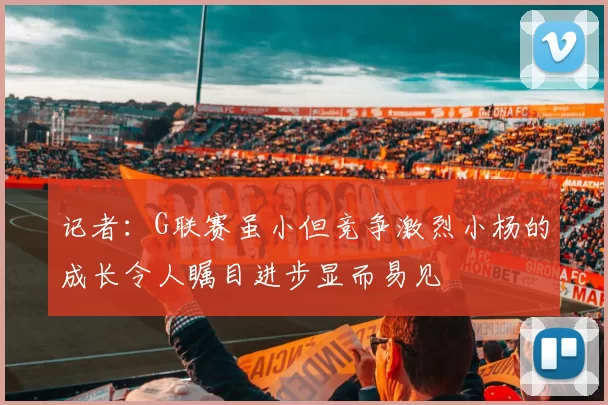 记者：G联赛虽小但竞争激烈小杨的成长令人瞩目进步显而易见