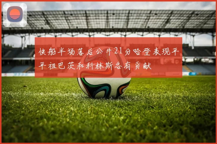 快船半场落后公牛21分哈登表现平平祖巴茨和科林斯各有贡献