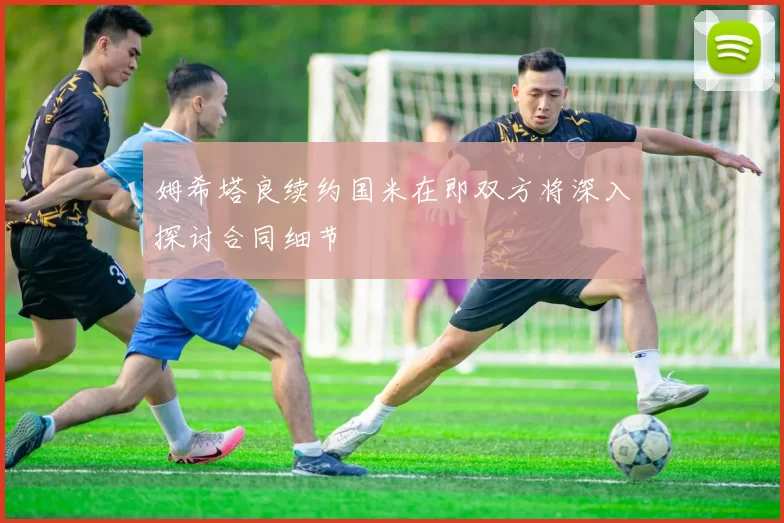 姆希塔良续约国米在即双方将深入探讨合同细节