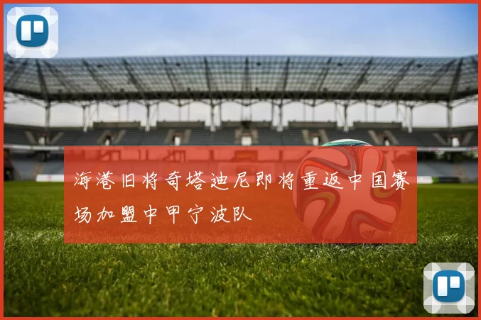 海港旧将奇塔迪尼即将重返中国赛场加盟中甲宁波队